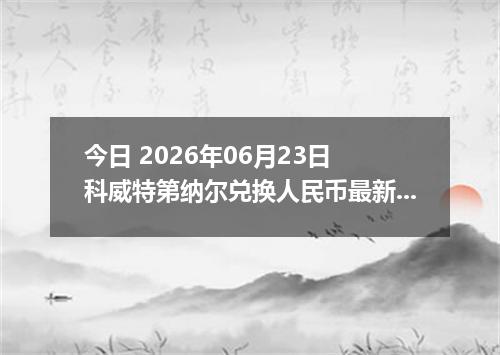 今日 2026年06月23日 科威特第纳尔兑换人民币最新汇率行情