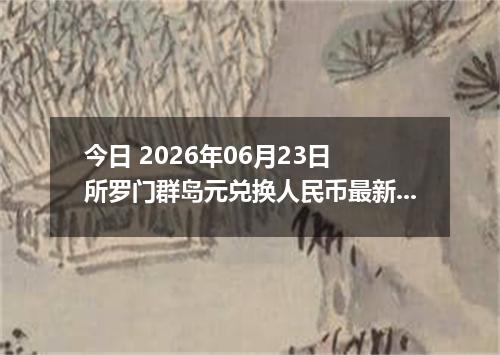 今日 2026年06月23日 所罗门群岛元兑换人民币最新汇率行情